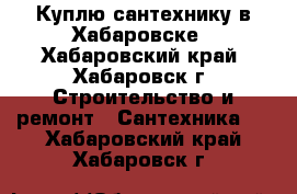 Куплю сантехнику в Хабаровске - Хабаровский край, Хабаровск г. Строительство и ремонт » Сантехника   . Хабаровский край,Хабаровск г.
